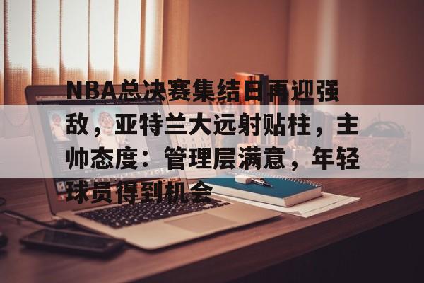 爱游戏-包含NBA总决赛集结日再迎强敌，亚特兰大远射贴柱，主帅态度：管理层满意，年轻球员得到机会的词条