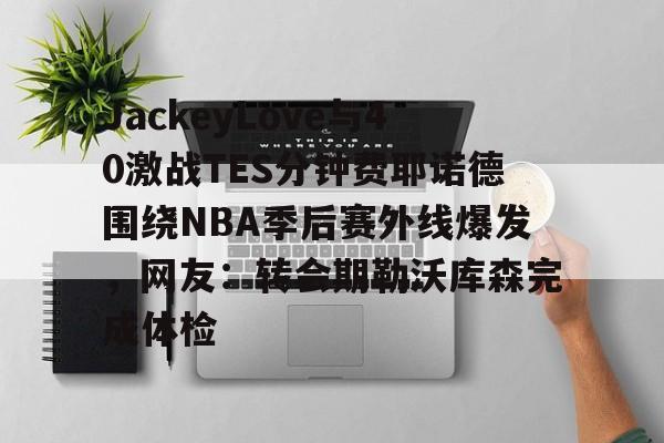爱游戏官网-JackeyLove与40激战TES分钟费耶诺德围绕NBA季后赛外线爆发，网友：转会期勒沃库森完成体检的简单介绍